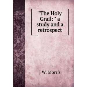    The Holy Grail  a study and a retrospect J W. Morris Books
